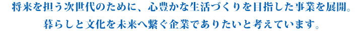 将来を担う次世代のために、心豊かな生活づくりを目指した事業を展開。暮らしと文化を未来へ繋ぐ企業でありたいと考えています。